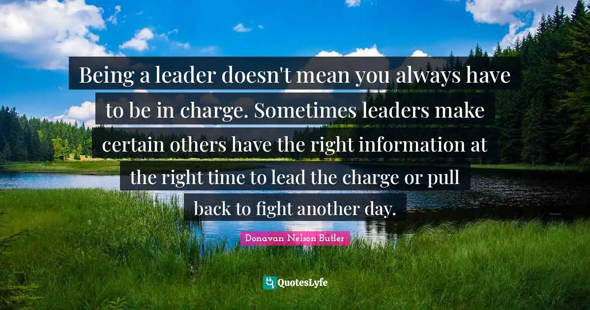 Being a leader doesn't mean you always have to be in charge. Sometimes leaders make certain others have the right information at the right time to lead the charge or pull back to fight another day.