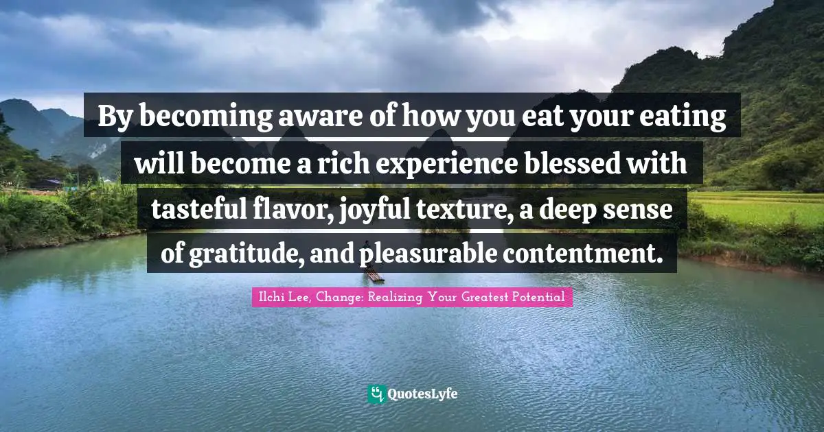 By becoming aware of how you eat your eating will become a rich experience blessed with tasteful flavor, joyful texture, a deep sense of gratitude, and pleasurable contentment.