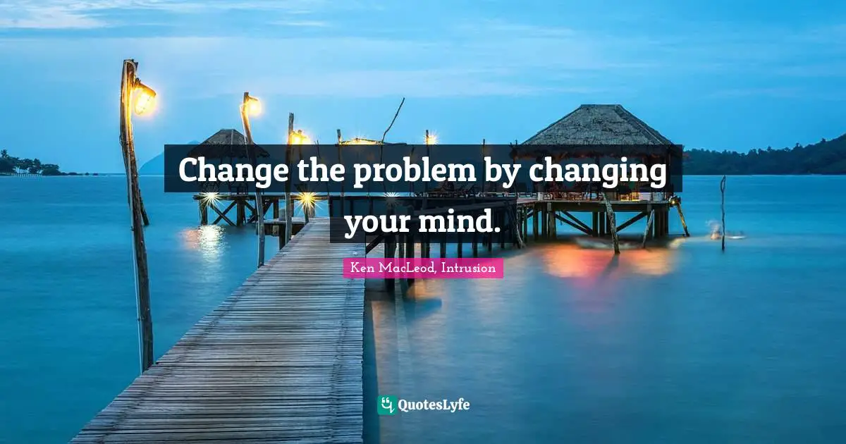Change the problem by changing your mind.