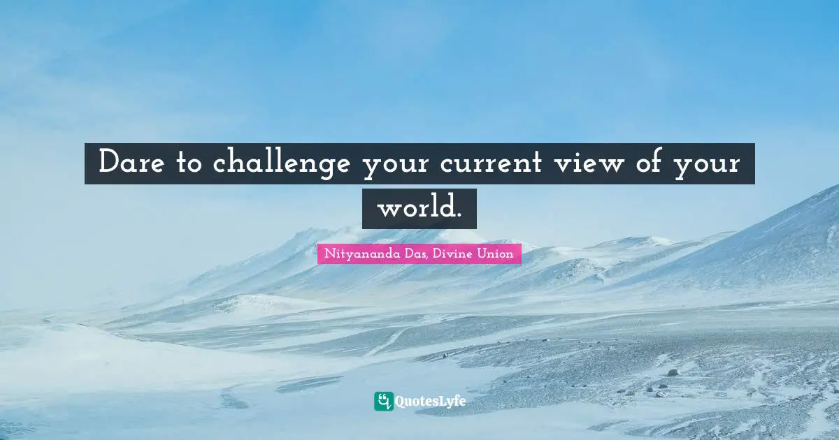 Dare to challenge your current view of your world.