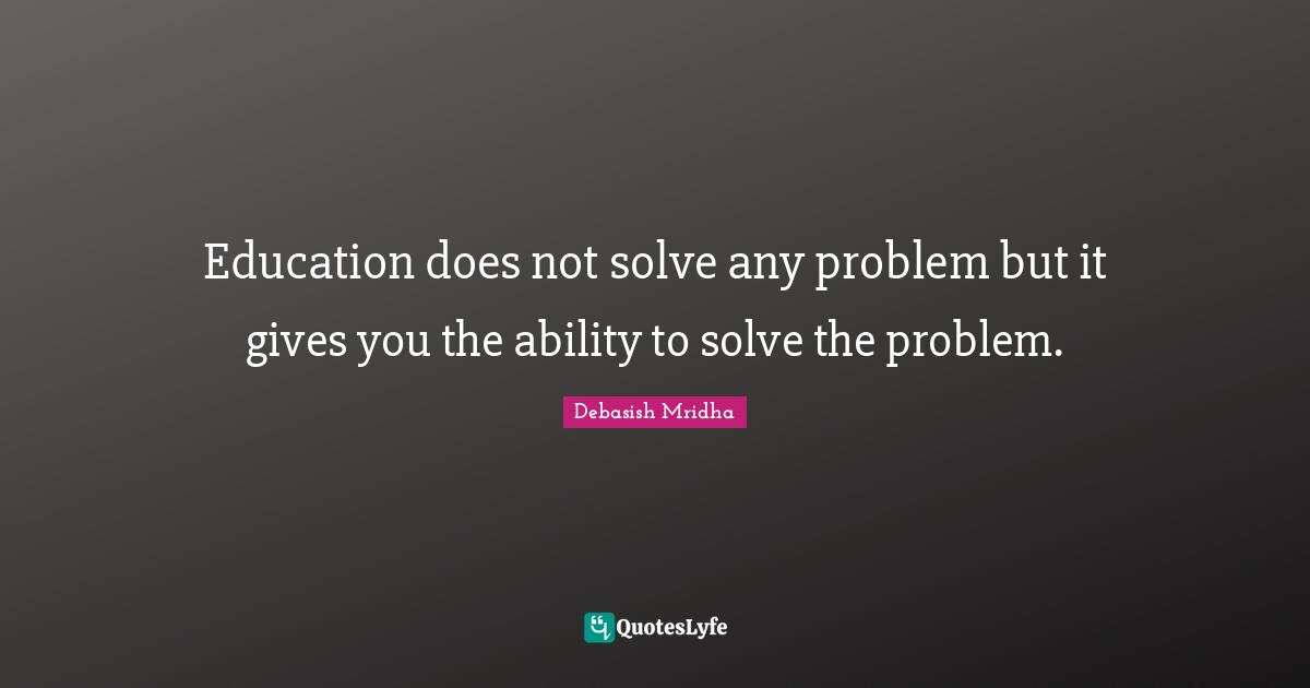 Education does not solve any problem but it gives you the ability to solve the problem.