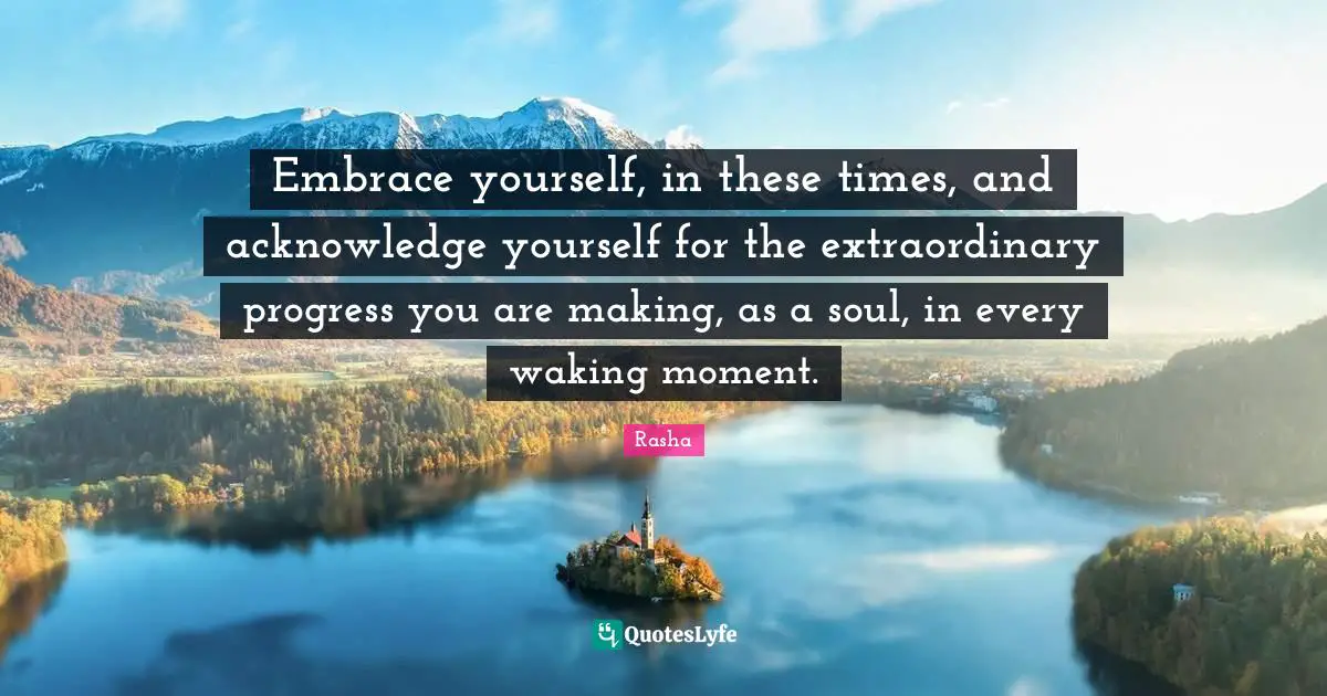 Embrace yourself, in these times, and acknowledge yourself for the extraordinary progress you are making, as a soul, in every waking moment.