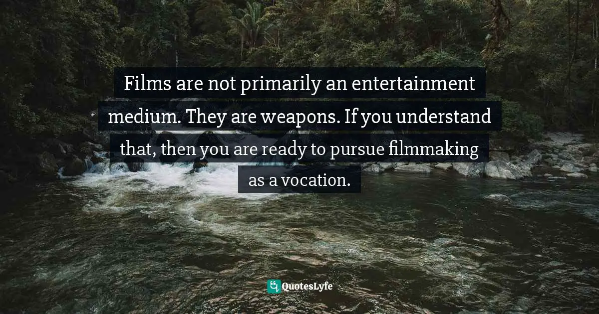 Films are not primarily an entertainment medium. They are weapons. If you understand that, then you are ready to pursue filmmaking as a vocation.