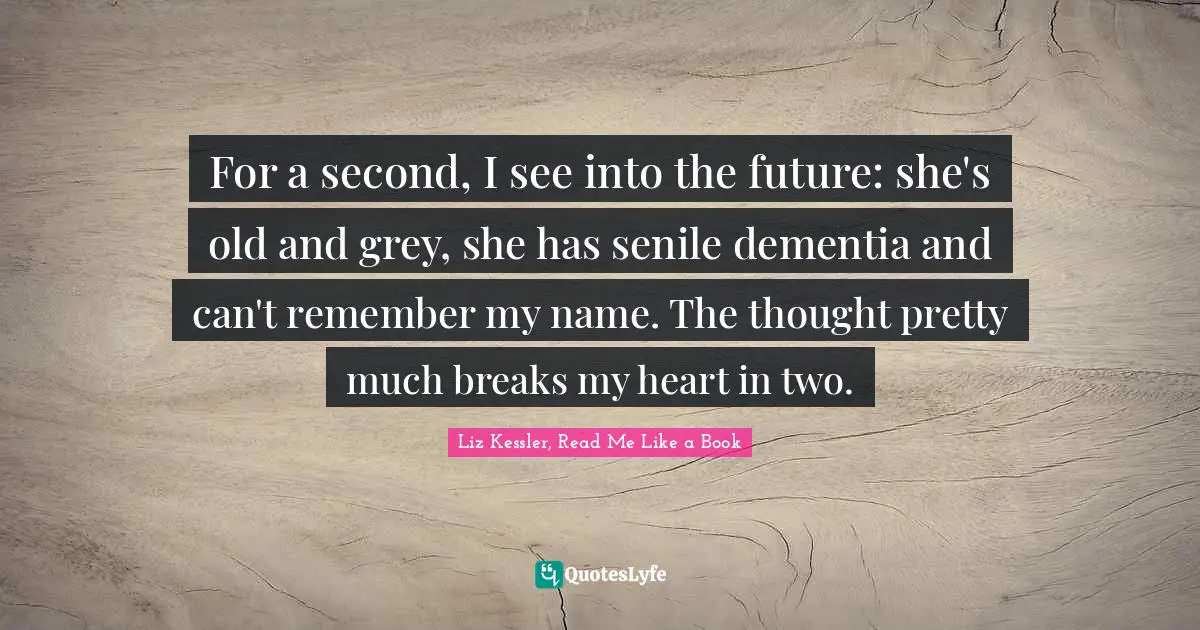 Liz Kessler, Read Me Like A Book Quotes: "For a second, I see into the future: she's old and grey, she has senile dementia and can't remember my name. The thought pretty much breaks my heart in two."