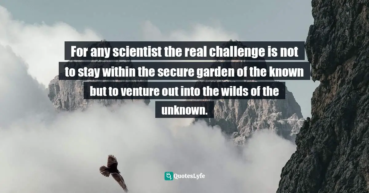 For any scientist the real challenge is not to stay within the secure garden of the known but to venture out into the wilds of the unknown.