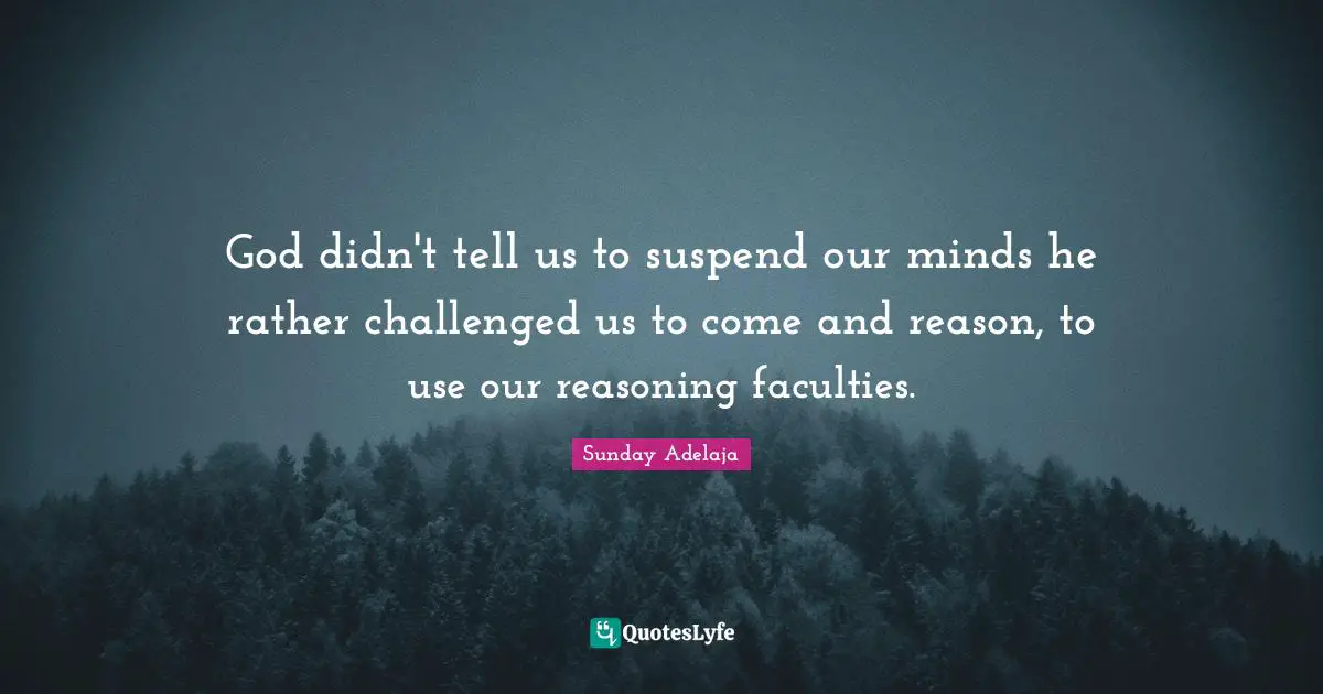 God didn't tell us to suspend our minds he rather challenged us to come and reason, to use our reasoning faculties.