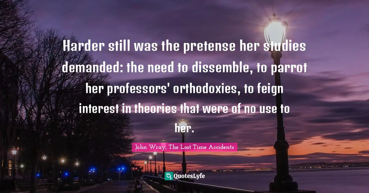 Harder still was the pretense her studies demanded: the need to dissemble, to parrot her professors' orthodoxies, to feign interest in theories that were of no use to her.