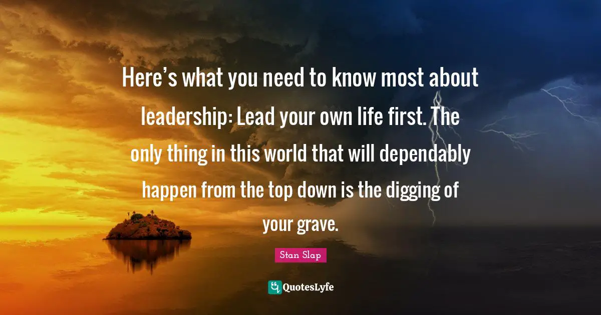 Stan Slap Quotes: Here’s what you need to know most about leadership: Lead your own life first. The only thing in this world that will dependably happen from the top down is the digging of your grave.