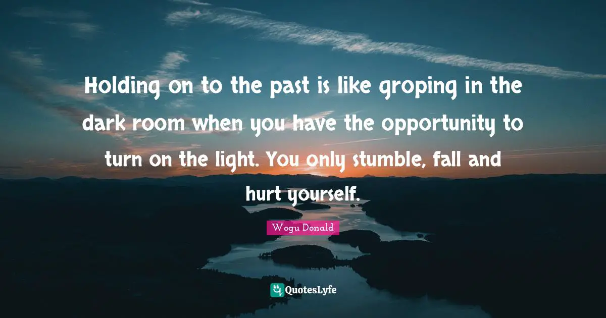 Holding on to the past is like groping in the dark room when you have the opportunity to turn on the light. You only stumble, fall and hurt yourself.