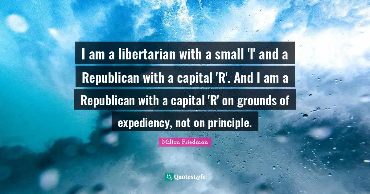 I am a libertarian with a small 'l' and a Republican with a capital 'R'. And I am a Republican with a capital 'R' on grounds of expediency, not on principle.