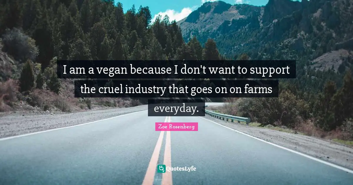 I am a vegan because I don't want to support the cruel industry that goes on on farms everyday.