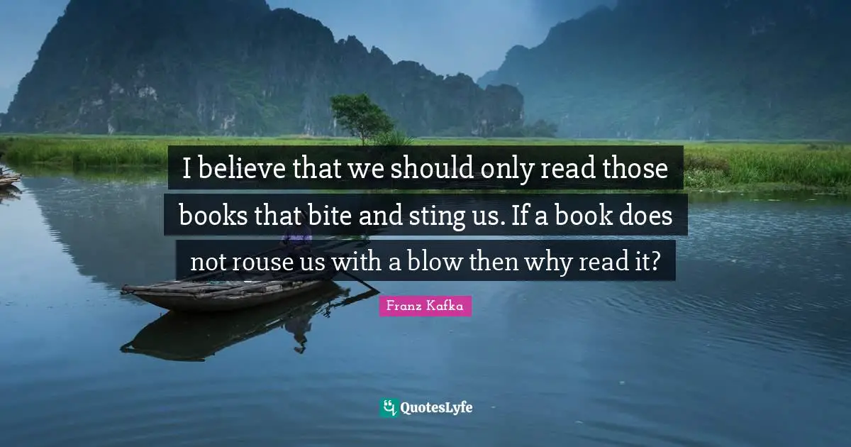 I believe that we should only read those books that bite and sting us. If a book does not rouse us with a blow then why read it?