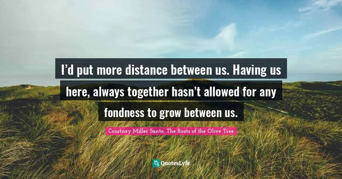 I’d put more distance between us. Having us here, always together hasn’t allowed for any fondness to grow between us.
