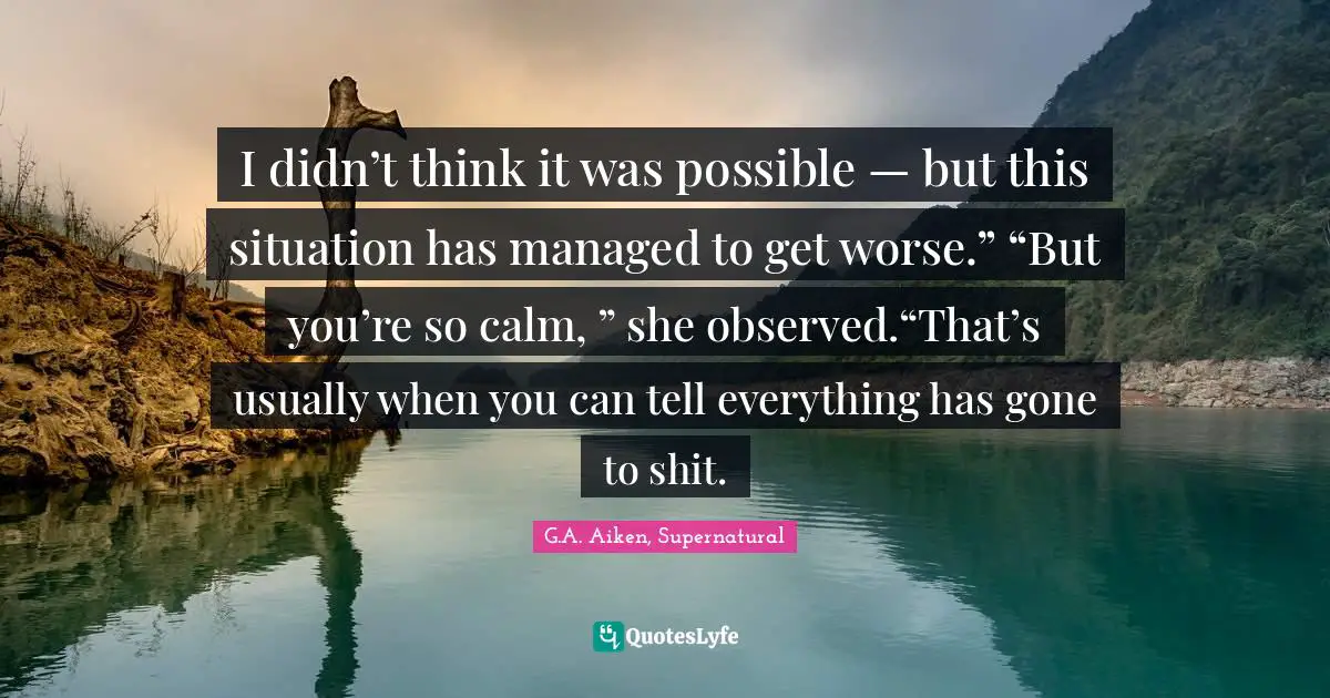 I didn’t think it was possible — but this situation has managed to get worse.” “But you’re so calm, ” she observed.“That’s usually when you can tell everything has gone to shit.