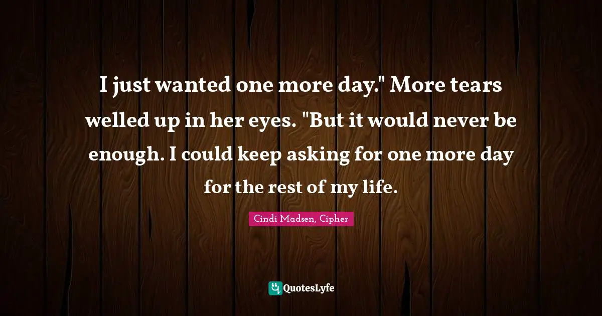 I just wanted one more day." More tears welled up in her eyes. "But it would never be enough. I could keep asking for one more day for the rest of my life.