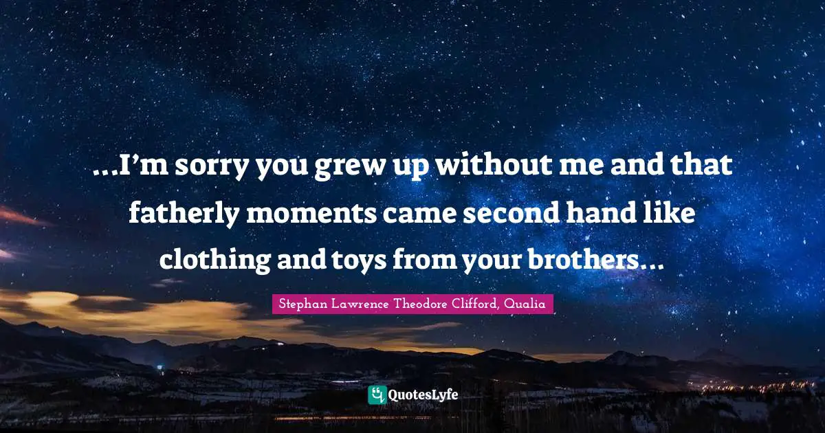 ...I’m sorry you grew up without me and that fatherly moments came second hand like clothing and toys from your brothers...