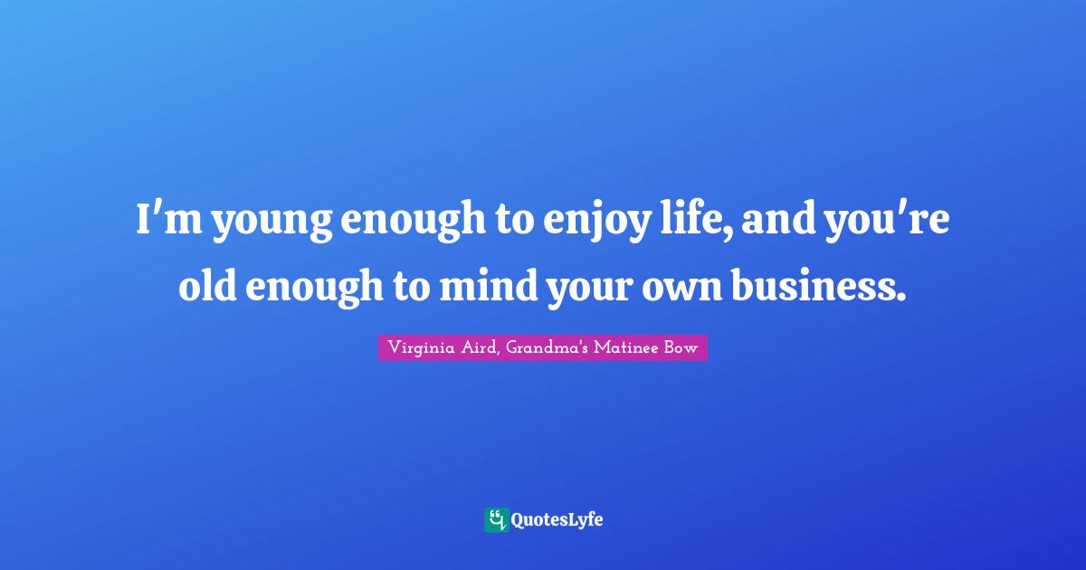 I'm young enough to enjoy life, and you're old enough to mind your own business.