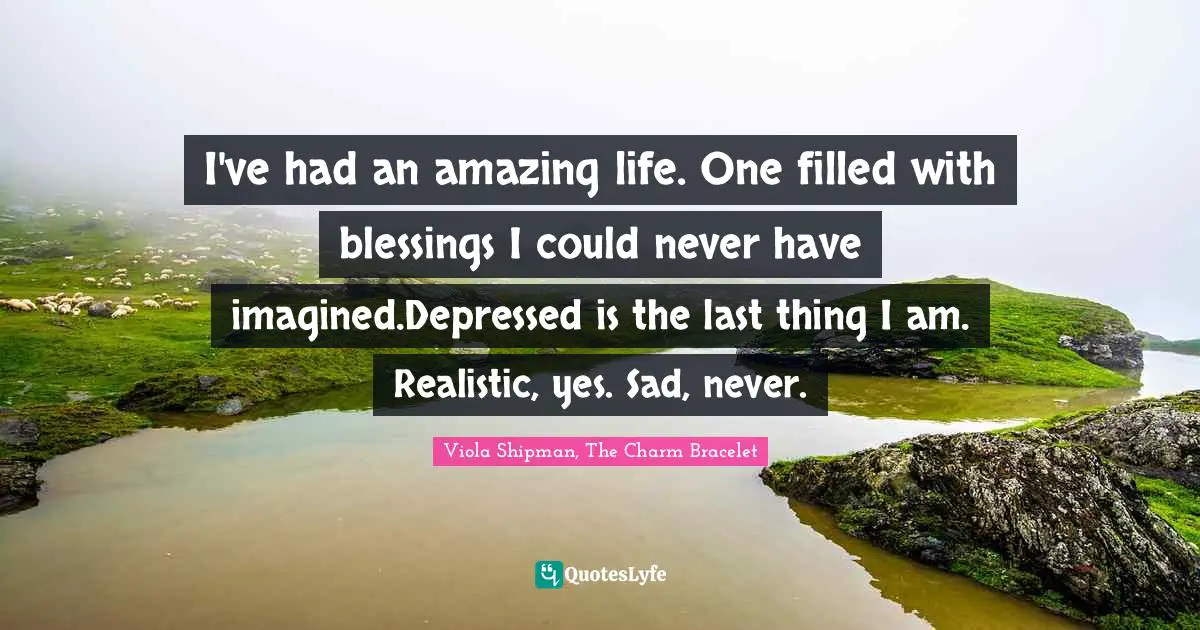 I've had an amazing life. One filled with blessings I could never have imagined.Depressed is the last thing I am. Realistic, yes. Sad, never.