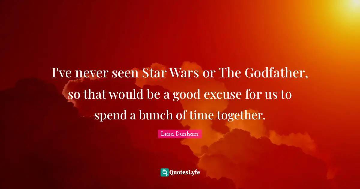 I've never seen Star Wars or The Godfather, so that would be a good excuse for us to spend a bunch of time together.