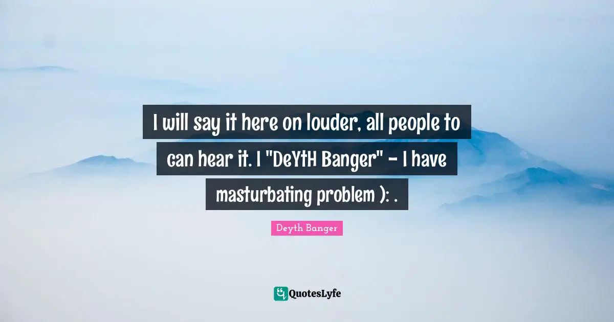 I will say it here on louder, all people to can hear it. I "DeYtH Banger" - I have masturbating problem ): .