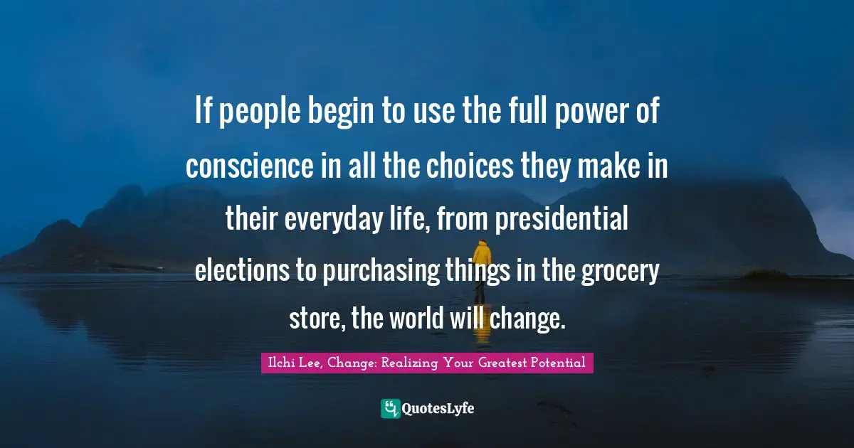 If people begin to use the full power of conscience in all the choices they make in their everyday life, from presidential elections to purchasing things in the grocery store, the world will change.