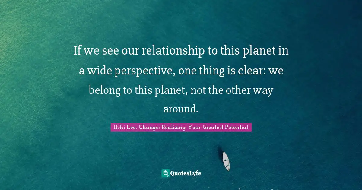 If we see our relationship to this planet in a wide perspective, one thing is clear: we belong to this planet, not the other way around.