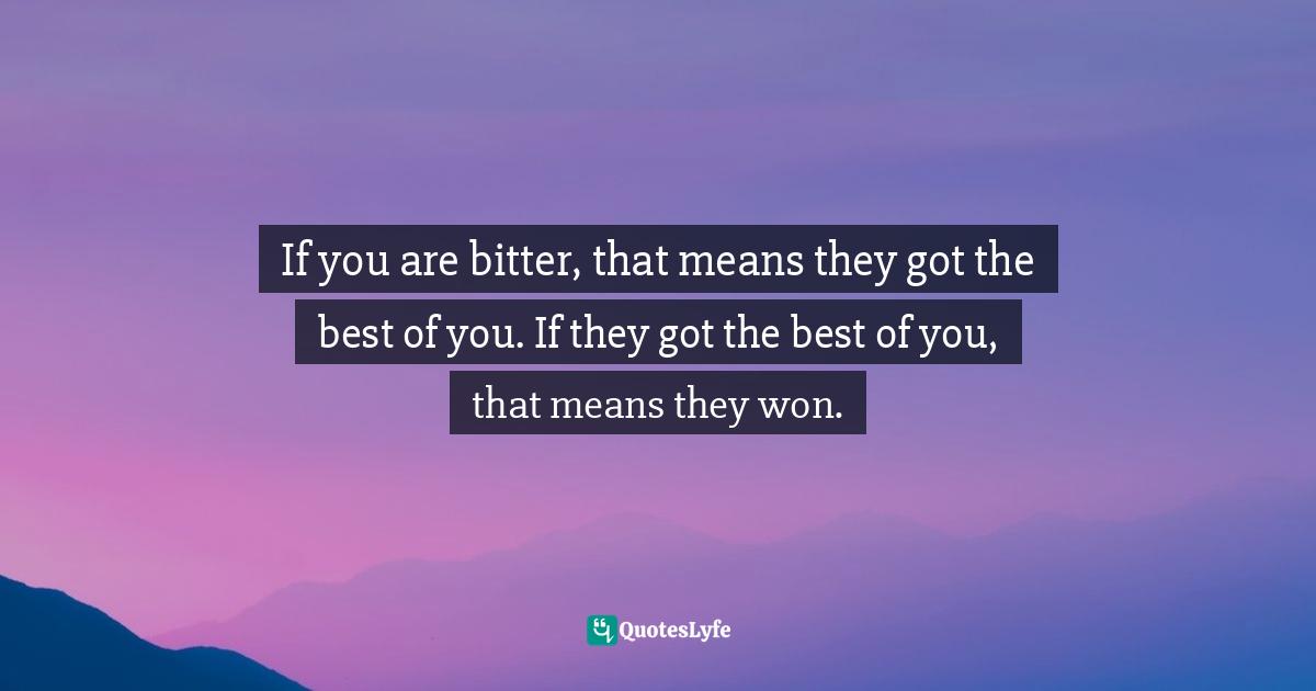 If you are bitter, that means they got the best of you. If they got the best of you, that means they won.