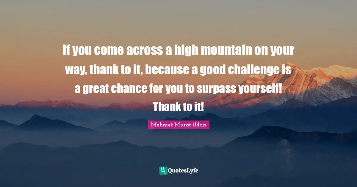 If you come across a high mountain on your way, thank to it, because a good challenge is a great chance for you to surpass yourself! Thank to it!