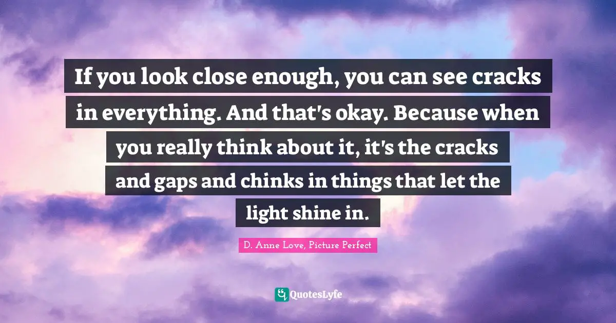 If you look close enough, you can see cracks in everything. And that's okay. Because when you really think about it, it's the cracks and gaps and chinks in things that let the light shine in.