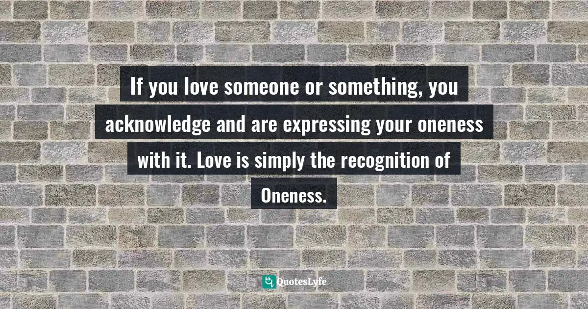 If you love someone or something, you acknowledge and are expressing your oneness with it. Love is simply the recognition of Oneness.