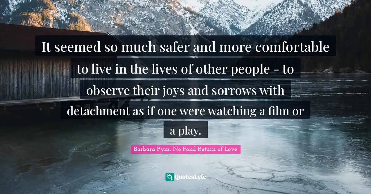 It seemed so much safer and more comfortable to live in the lives of other people - to observe their joys and sorrows with detachment as if one were watching a film or a play.