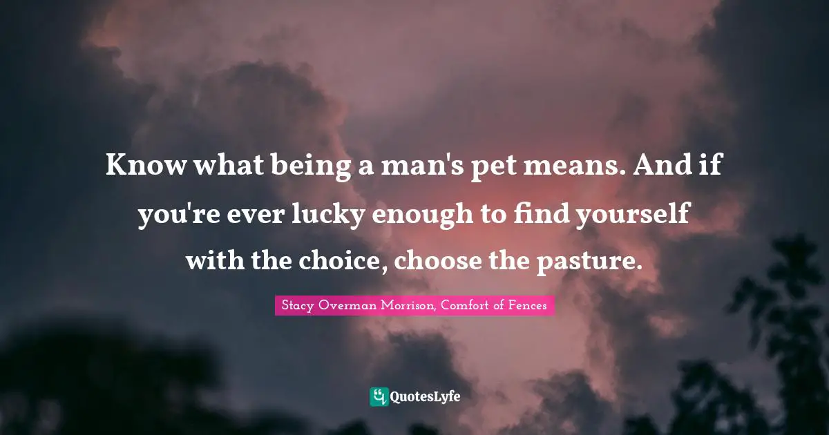 Know what being a man's pet means. And if you're ever lucky enough to find yourself with the choice, choose the pasture.