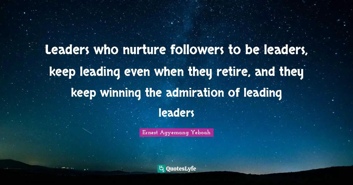 Leaders who nurture followers to be leaders, keep leading even when they retire, and they keep winning the admiration of leading leaders