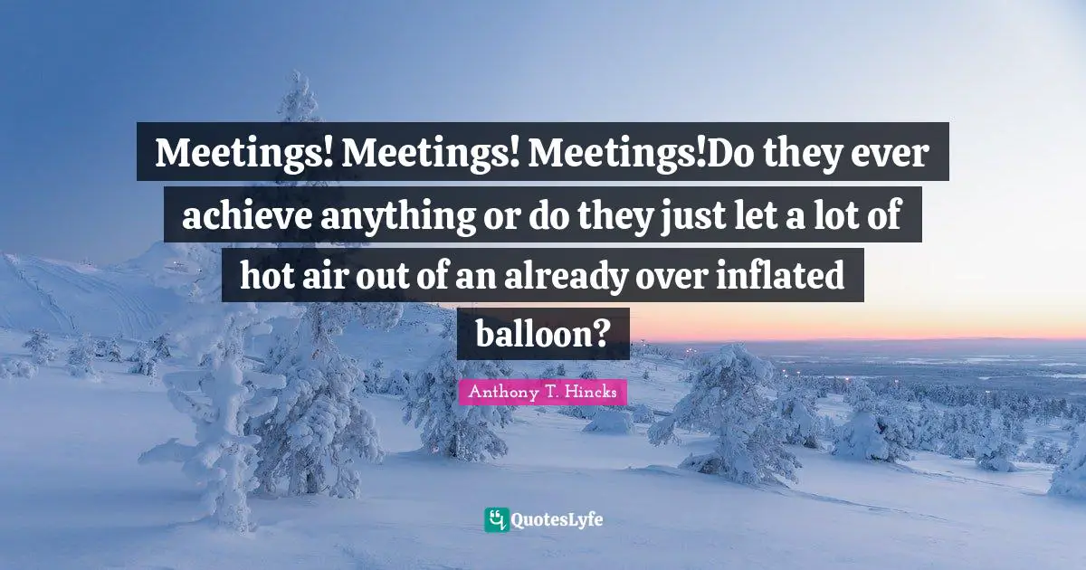 Meetings! Meetings! Meetings!Do they ever achieve anything or do they just let a lot of hot air out of an already over inflated balloon?