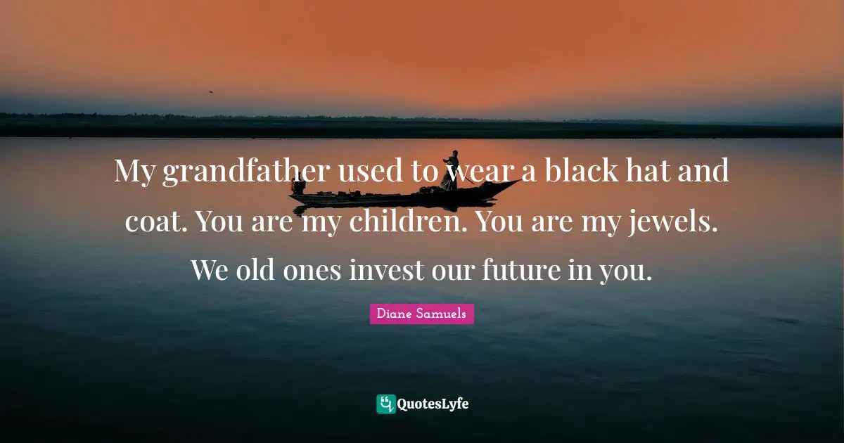 My grandfather used to wear a black hat and coat. You are my children. You are my jewels. We old ones invest our future in you.