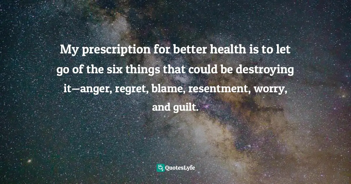 My prescription for better health is to let go of the six things that could be destroying it—anger, regret, blame, resentment, worry, and guilt.