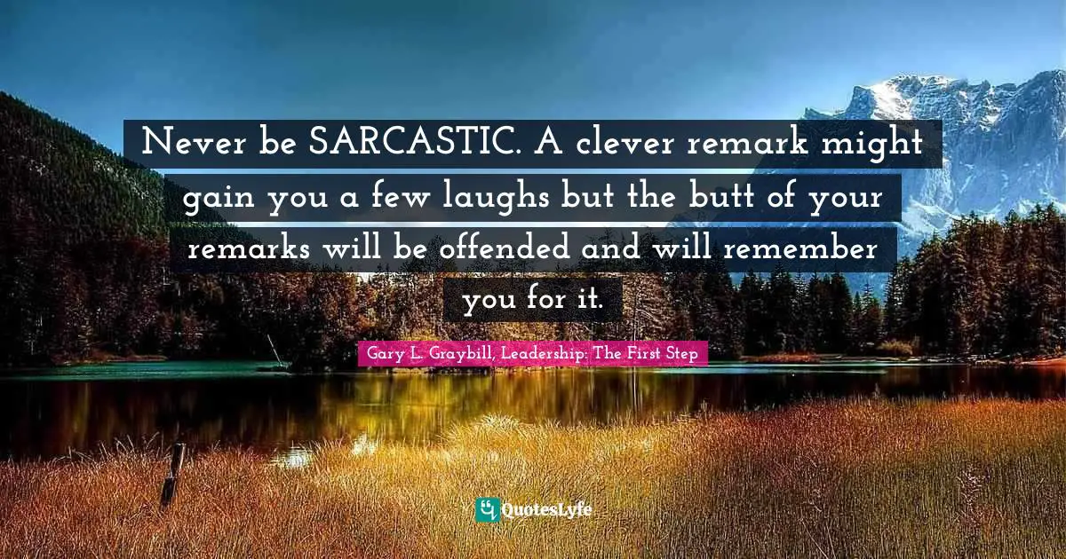 Never be SARCASTIC. A clever remark might gain you a few laughs but the butt of your remarks will be offended and will remember you for it.