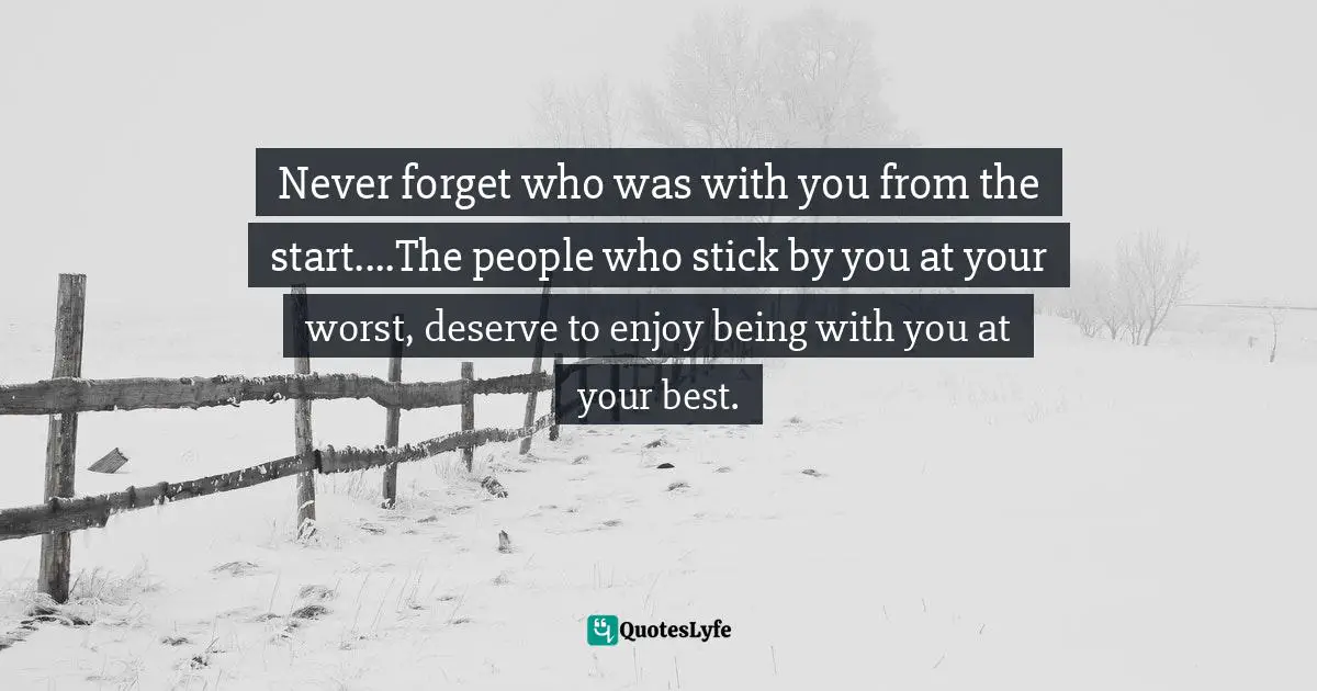 Never forget who was with you from the start....The people who stick by you at your worst, deserve to enjoy being with you at your best.