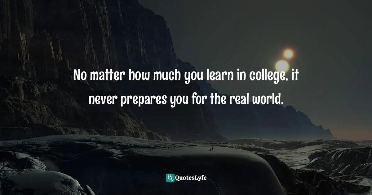 No matter how much you learn in college, it never prepares you for the real world.