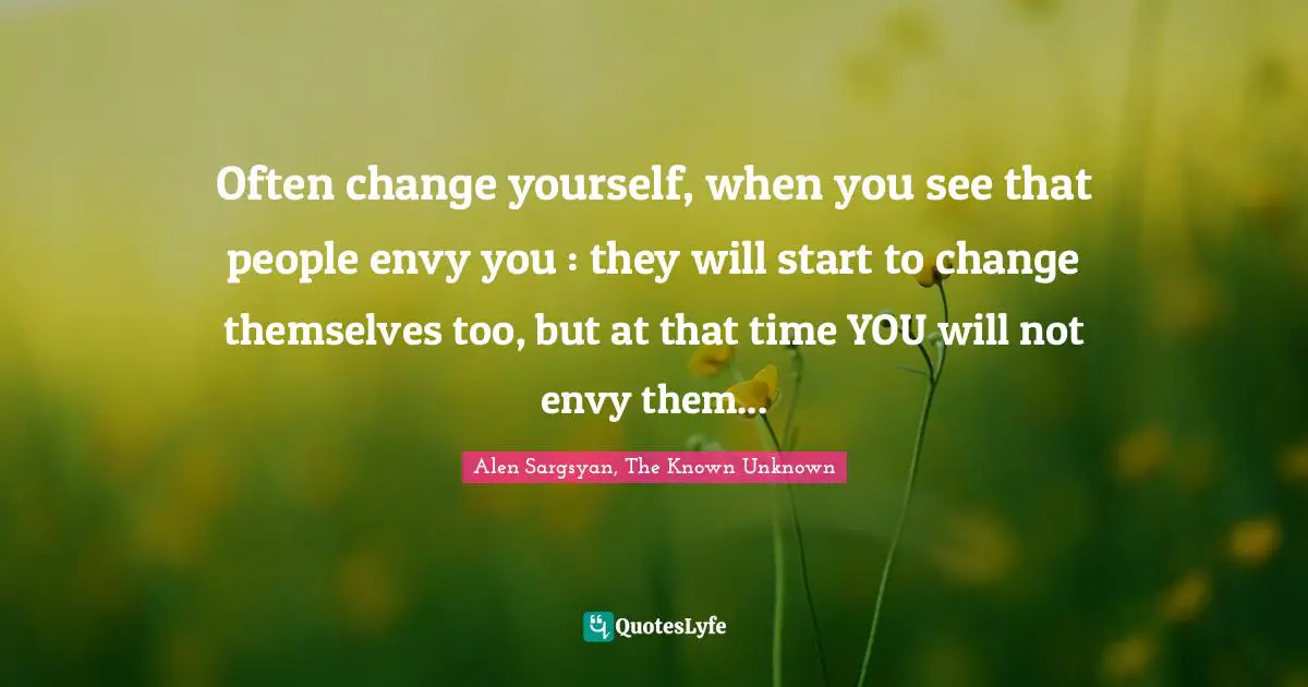 Often change yourself, when you see that people envy you : they will start to change themselves too, but at that time YOU will not envy them...