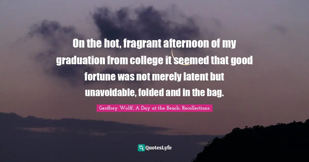 Geoffrey Wolff Quotes: "On the hot, fragrant afternoon of my graduation from college it seemed that good fortune was not merely latent but unavoidable, folded and in the bag."