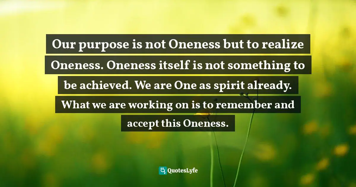 Akemi G, Why We Are Born: Remembering Our Purpose Through The Akashic Records Quotes: "Our purpose is not Oneness but to realize Oneness. Oneness itself is not something to be achieved. We are One as spirit already. What we are working on is to remember and accept this Oneness."