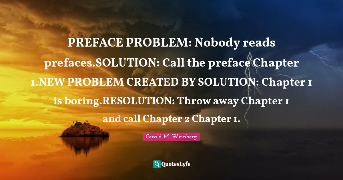 PREFACE PROBLEM: Nobody reads prefaces.SOLUTION: Call the preface Chapter 1.NEW PROBLEM CREATED BY SOLUTION: Chapter 1 is boring.RESOLUTION: Throw away Chapter 1 and call Chapter 2 Chapter 1.