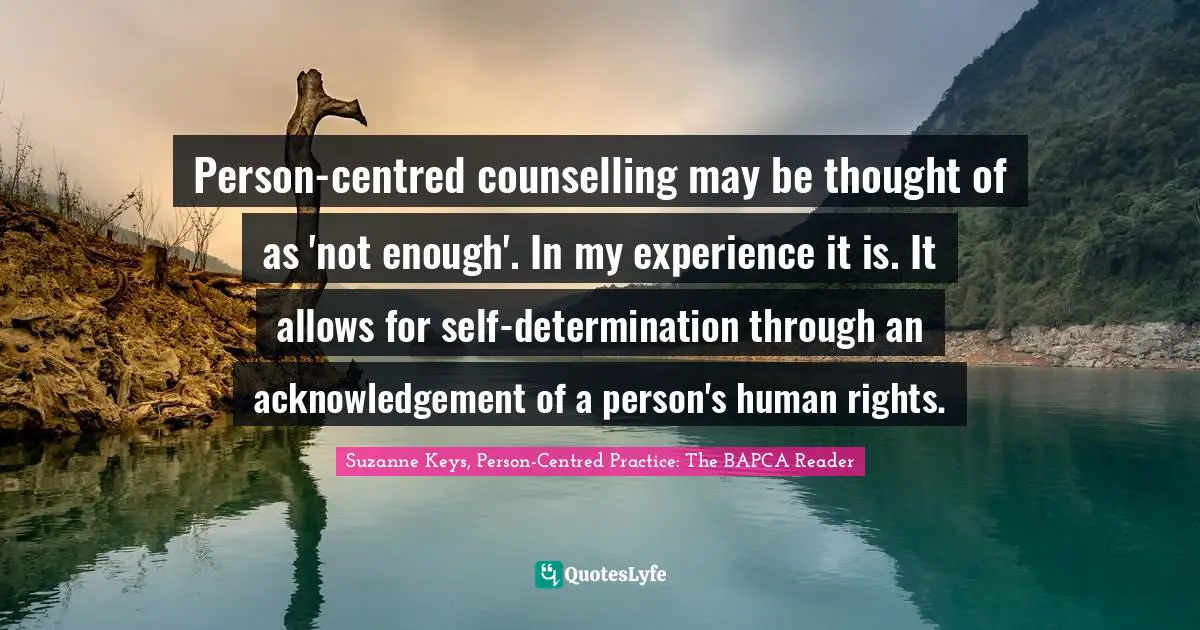 Person-centred counselling may be thought of as 'not enough'. In my experience it is. It allows for self-determination through an acknowledgement of a person's human rights.