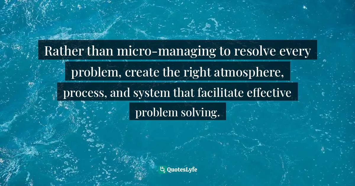 Rather than micro-managing to resolve every problem, create the right atmosphere, process, and system that facilitate effective problem solving.