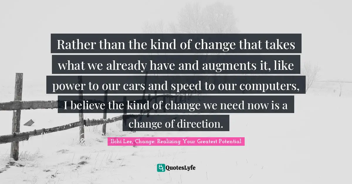 Rather than the kind of change that takes what we already have and augments it, like power to our cars and speed to our computers, I believe the kind of change we need now is a change of direction.