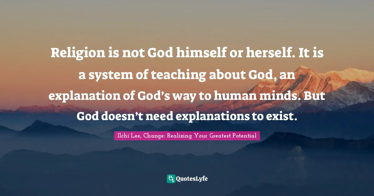 Religion is not God himself or herself. It is a system of teaching about God, an explanation of God’s way to human minds. But God doesn’t need explanations to exist.