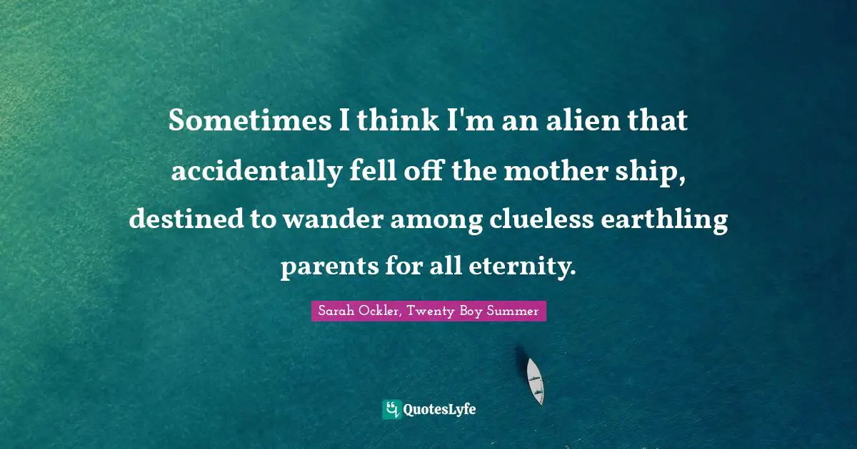 Sometimes I think I'm an alien that accidentally fell off the mother ship, destined to wander among clueless earthling parents for all eternity.