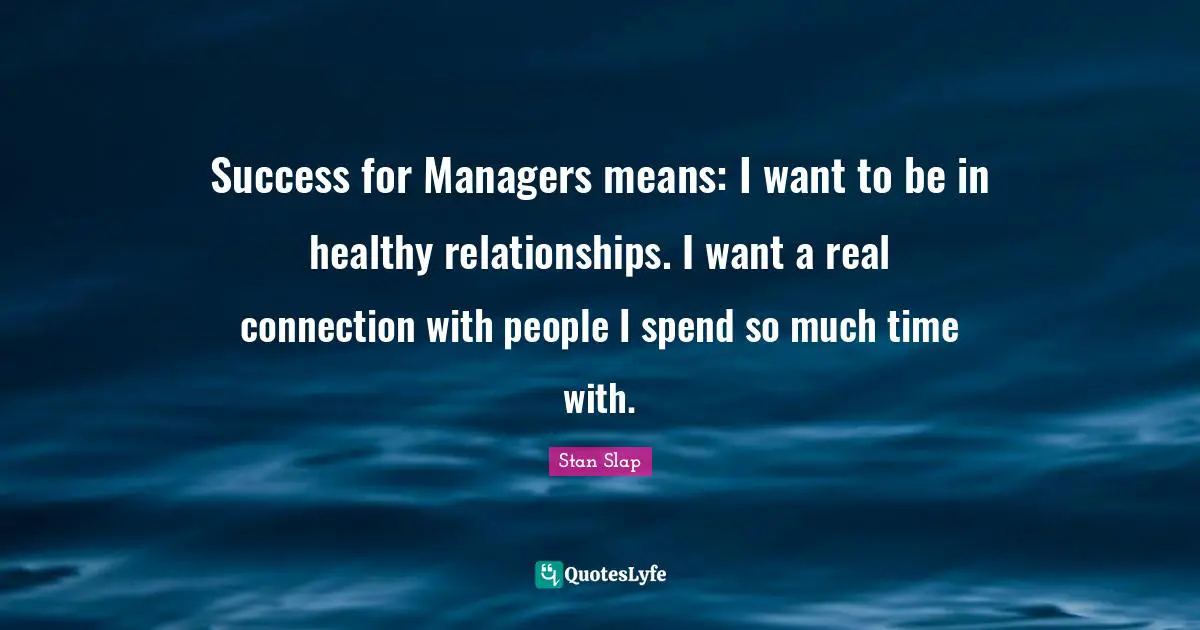 Stan Slap Quotes: Success for Managers means: I want to be in healthy relationships. I want a real connection with people I spend so much time with.