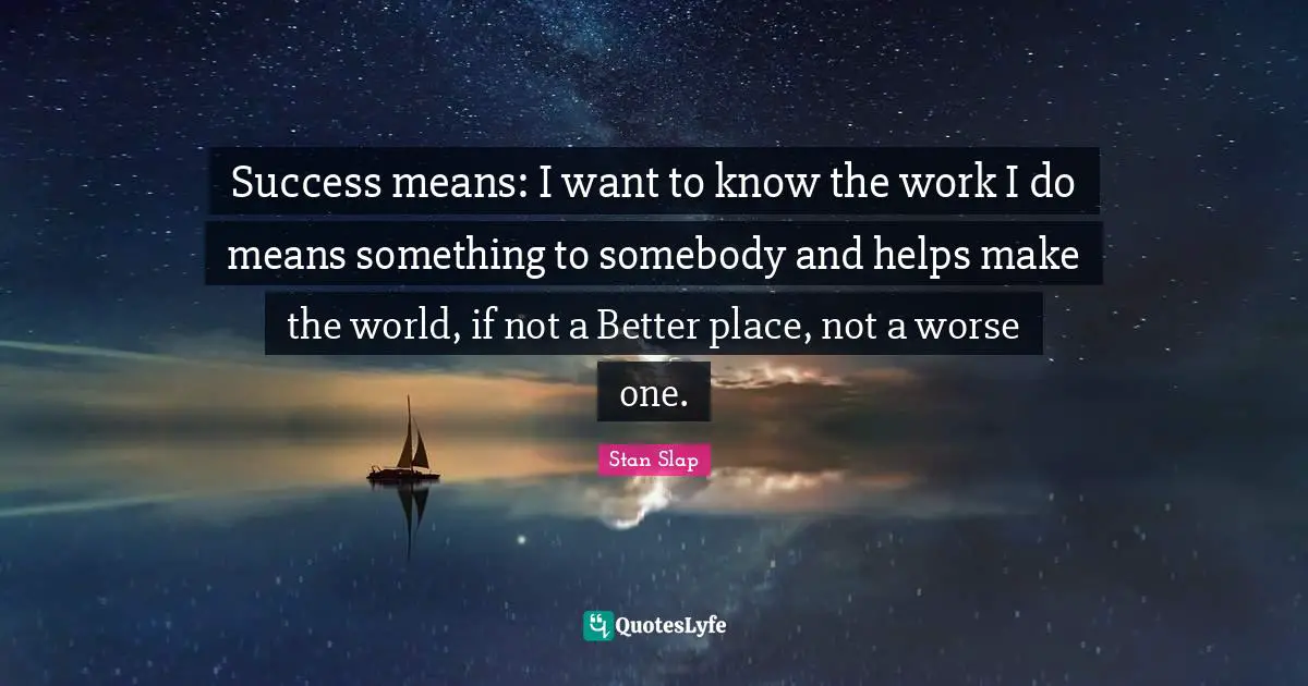 Stan Slap Quotes: Success means: I want to know the work I do means something to somebody and helps make the world, if not a Better place, not a worse one.
